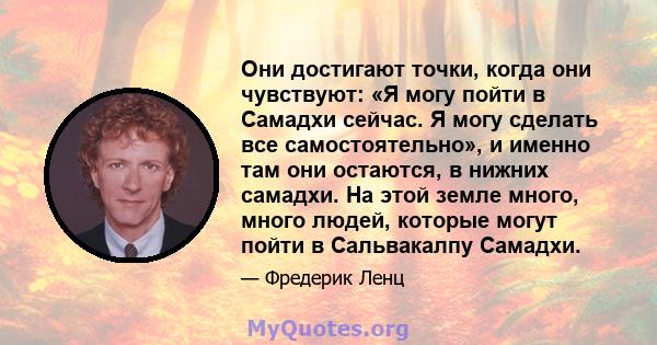 Они достигают точки, когда они чувствуют: «Я могу пойти в Самадхи сейчас. Я могу сделать все самостоятельно», и именно там они остаются, в нижних самадхи. На этой земле много, много людей, которые могут пойти в