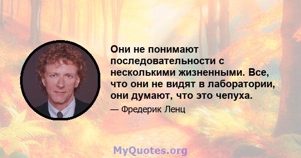 Они не понимают последовательности с несколькими жизненными. Все, что они не видят в лаборатории, они думают, что это чепуха.