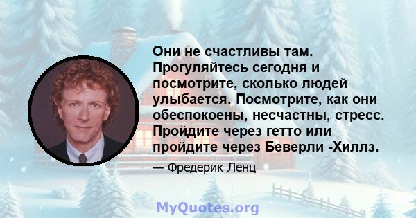 Они не счастливы там. Прогуляйтесь сегодня и посмотрите, сколько людей улыбается. Посмотрите, как они обеспокоены, несчастны, стресс. Пройдите через гетто или пройдите через Беверли -Хиллз.