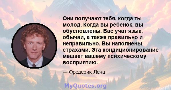 Они получают тебя, когда ты молод. Когда вы ребенок, вы обусловлены. Вас учат язык, обычаи, а также правильно и неправильно. Вы наполнены страхами. Эта кондиционирование мешает вашему психическому восприятию.