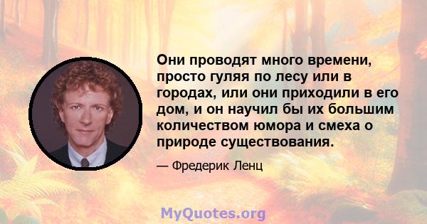 Они проводят много времени, просто гуляя по лесу или в городах, или они приходили в его дом, и он научил бы их большим количеством юмора и смеха о природе существования.