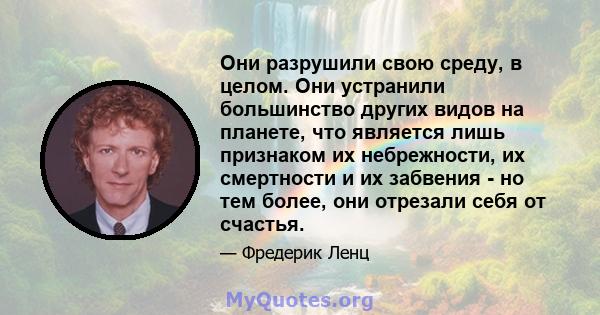 Они разрушили свою среду, в целом. Они устранили большинство других видов на планете, что является лишь признаком их небрежности, их смертности и их забвения - но тем более, они отрезали себя от счастья.