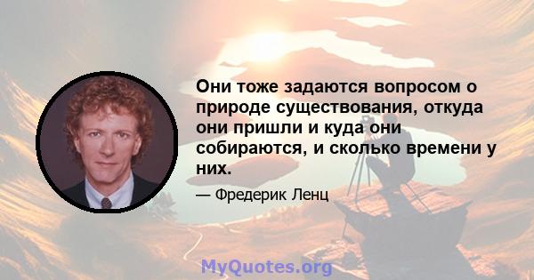 Они тоже задаются вопросом о природе существования, откуда они пришли и куда они собираются, и сколько времени у них.