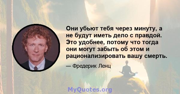 Они убьют тебя через минуту, а не будут иметь дело с правдой. Это удобнее, потому что тогда они могут забыть об этом и рационализировать вашу смерть.