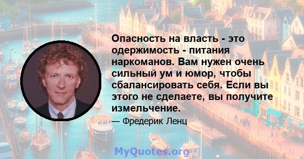 Опасность на власть - это одержимость - питания наркоманов. Вам нужен очень сильный ум и юмор, чтобы сбалансировать себя. Если вы этого не сделаете, вы получите измельчение.