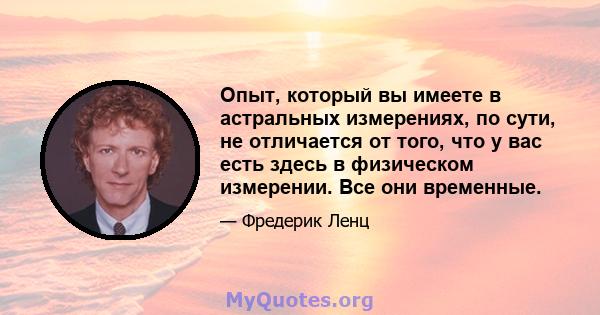 Опыт, который вы имеете в астральных измерениях, по сути, не отличается от того, что у вас есть здесь в физическом измерении. Все они временные.