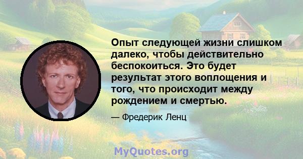 Опыт следующей жизни слишком далеко, чтобы действительно беспокоиться. Это будет результат этого воплощения и того, что происходит между рождением и смертью.