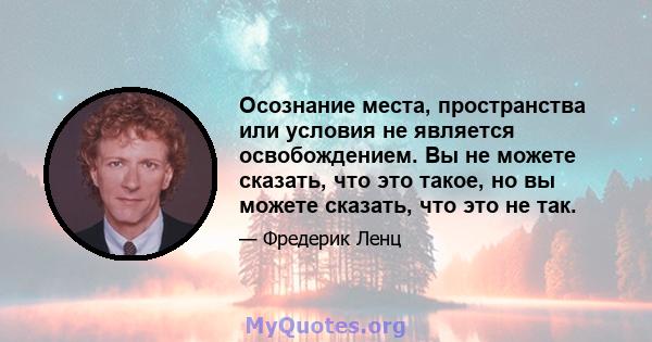 Осознание места, пространства или условия не является освобождением. Вы не можете сказать, что это такое, но вы можете сказать, что это не так.