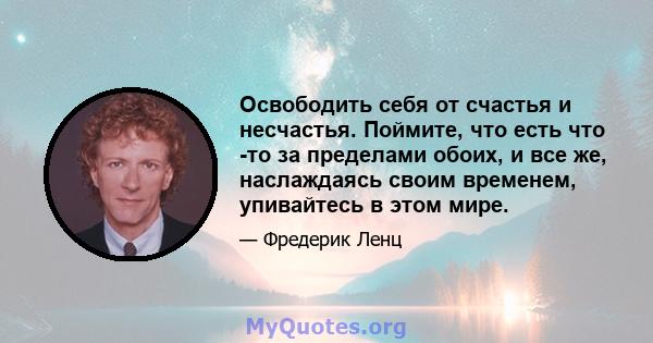 Освободить себя от счастья и несчастья. Поймите, что есть что -то за пределами обоих, и все же, наслаждаясь своим временем, упивайтесь в этом мире.