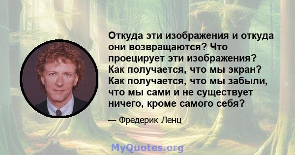 Откуда эти изображения и откуда они возвращаются? Что проецирует эти изображения? Как получается, что мы экран? Как получается, что мы забыли, что мы сами и не существует ничего, кроме самого себя?