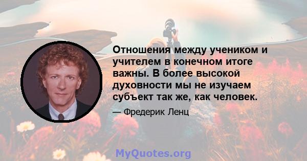 Отношения между учеником и учителем в конечном итоге важны. В более высокой духовности мы не изучаем субъект так же, как человек.