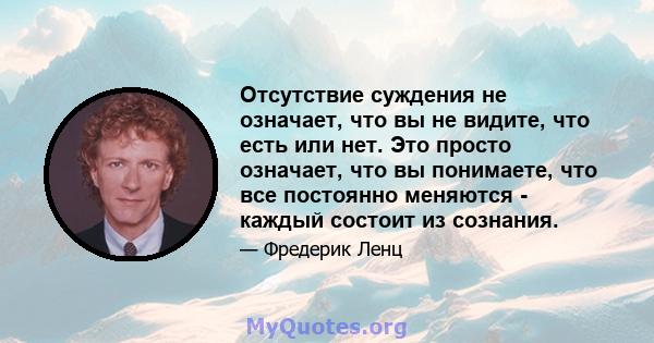 Отсутствие суждения не означает, что вы не видите, что есть или нет. Это просто означает, что вы понимаете, что все постоянно меняются - каждый состоит из сознания.