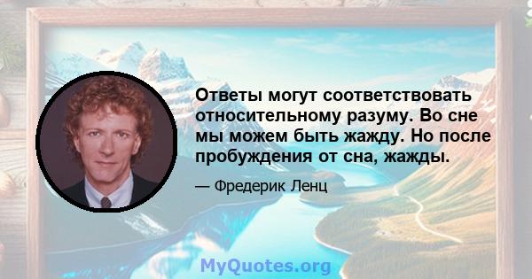 Ответы могут соответствовать относительному разуму. Во сне мы можем быть жажду. Но после пробуждения от сна, жажды.