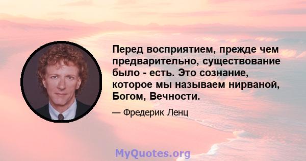 Перед восприятием, прежде чем предварительно, существование было - есть. Это сознание, которое мы называем нирваной, Богом, Вечности.