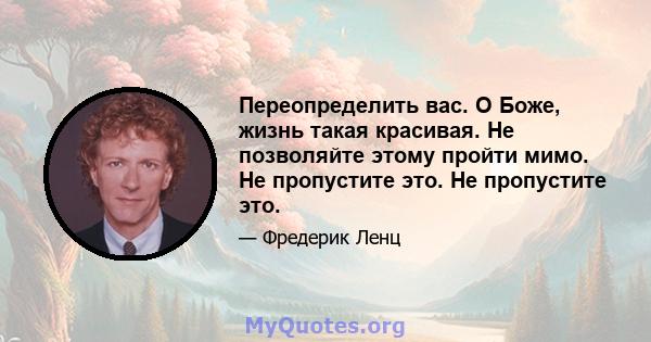 Переопределить вас. О Боже, жизнь такая красивая. Не позволяйте этому пройти мимо. Не пропустите это. Не пропустите это.