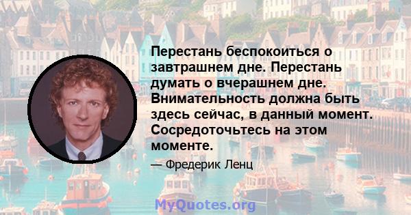 Перестань беспокоиться о завтрашнем дне. Перестань думать о вчерашнем дне. Внимательность должна быть здесь сейчас, в данный момент. Сосредоточьтесь на этом моменте.