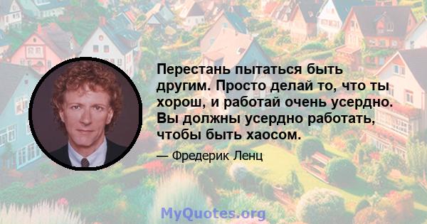 Перестань пытаться быть другим. Просто делай то, что ты хорош, и работай очень усердно. Вы должны усердно работать, чтобы быть хаосом.