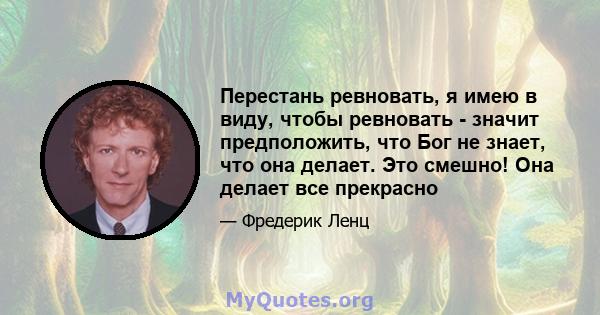 Перестань ревновать, я имею в виду, чтобы ревновать - значит предположить, что Бог не знает, что она делает. Это смешно! Она делает все прекрасно