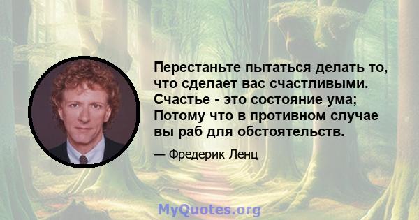 Перестаньте пытаться делать то, что сделает вас счастливыми. Счастье - это состояние ума; Потому что в противном случае вы раб для обстоятельств.