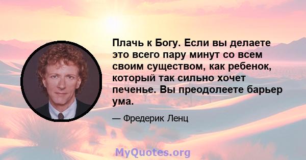 Плачь к Богу. Если вы делаете это всего пару минут со всем своим существом, как ребенок, который так сильно хочет печенье. Вы преодолеете барьер ума.