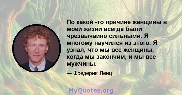 По какой -то причине женщины в моей жизни всегда были чрезвычайно сильными. Я многому научился из этого. Я узнал, что мы все женщины, когда мы закончим, и мы все мужчины.