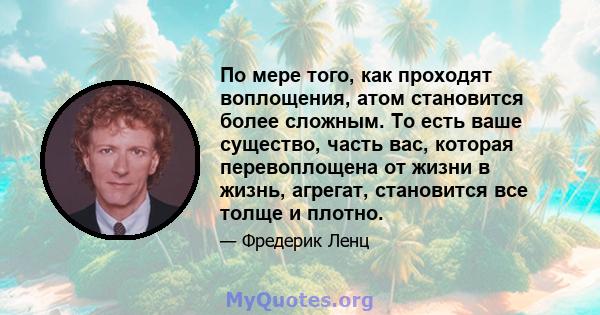 По мере того, как проходят воплощения, атом становится более сложным. То есть ваше существо, часть вас, которая перевоплощена от жизни в жизнь, агрегат, становится все толще и плотно.