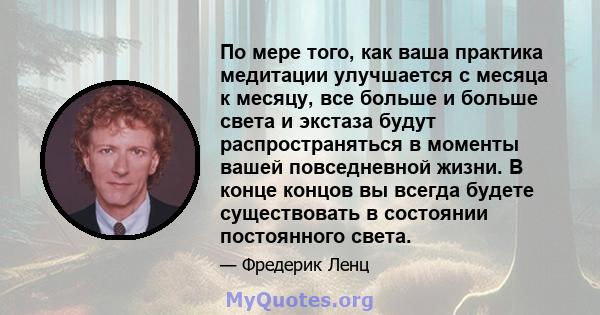 По мере того, как ваша практика медитации улучшается с месяца к месяцу, все больше и больше света и экстаза будут распространяться в моменты вашей повседневной жизни. В конце концов вы всегда будете существовать в