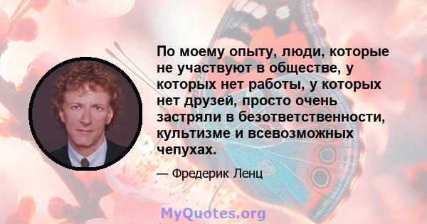 По моему опыту, люди, которые не участвуют в обществе, у которых нет работы, у которых нет друзей, просто очень застряли в безответственности, культизме и всевозможных чепухах.