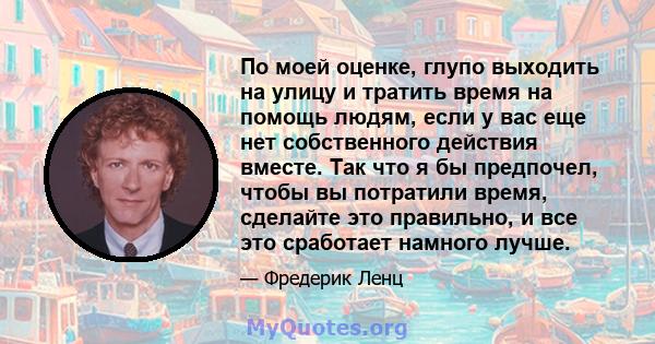 По моей оценке, глупо выходить на улицу и тратить время на помощь людям, если у вас еще нет собственного действия вместе. Так что я бы предпочел, чтобы вы потратили время, сделайте это правильно, и все это сработает