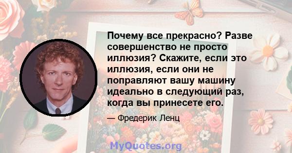 Почему все прекрасно? Разве совершенство не просто иллюзия? Скажите, если это иллюзия, если они не поправляют вашу машину идеально в следующий раз, когда вы принесете его.