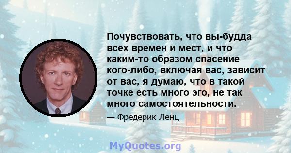 Почувствовать, что вы-будда всех времен и мест, и что каким-то образом спасение кого-либо, включая вас, зависит от вас, я думаю, что в такой точке есть много эго, не так много самостоятельности.