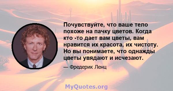 Почувствуйте, что ваше тело похоже на пачку цветов. Когда кто -то дает вам цветы, вам нравится их красота, их чистоту. Но вы понимаете, что однажды цветы увядают и исчезают.