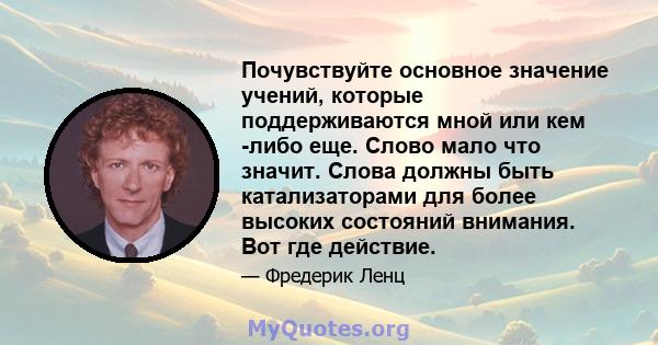 Почувствуйте основное значение учений, которые поддерживаются мной или кем -либо еще. Слово мало что значит. Слова должны быть катализаторами для более высоких состояний внимания. Вот где действие.