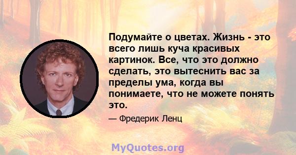 Подумайте о цветах. Жизнь - это всего лишь куча красивых картинок. Все, что это должно сделать, это вытеснить вас за пределы ума, когда вы понимаете, что не можете понять это.