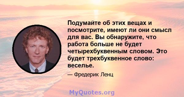 Подумайте об этих вещах и посмотрите, имеют ли они смысл для вас. Вы обнаружите, что работа больше не будет четырехбуквенным словом. Это будет трехбуквенное слово: веселье.