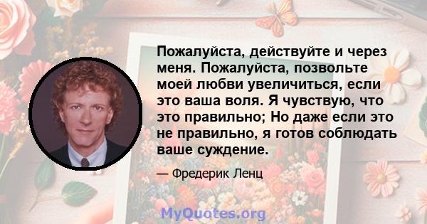 Пожалуйста, действуйте и через меня. Пожалуйста, позвольте моей любви увеличиться, если это ваша воля. Я чувствую, что это правильно; Но даже если это не правильно, я готов соблюдать ваше суждение.