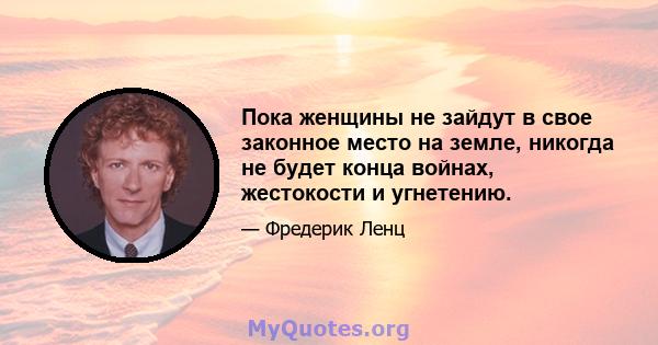 Пока женщины не зайдут в свое законное место на земле, никогда не будет конца войнах, жестокости и угнетению.