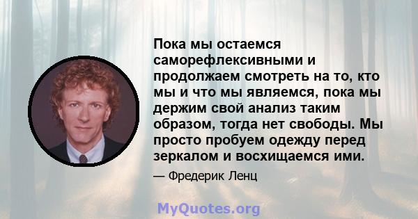 Пока мы остаемся саморефлексивными и продолжаем смотреть на то, кто мы и что мы являемся, пока мы держим свой анализ таким образом, тогда нет свободы. Мы просто пробуем одежду перед зеркалом и восхищаемся ими.