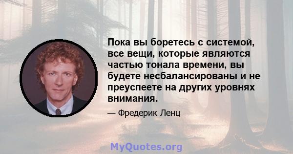 Пока вы боретесь с системой, все вещи, которые являются частью тонала времени, вы будете несбалансированы и не преуспеете на других уровнях внимания.