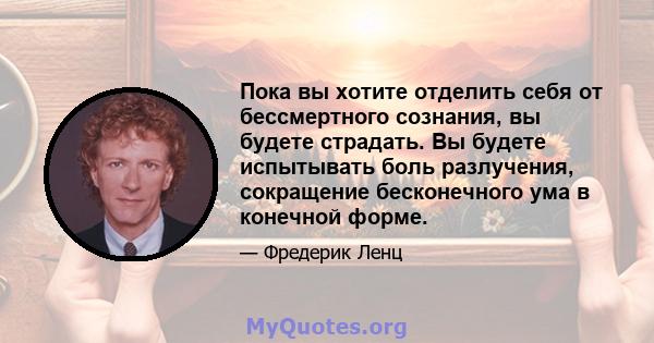 Пока вы хотите отделить себя от бессмертного сознания, вы будете страдать. Вы будете испытывать боль разлучения, сокращение бесконечного ума в конечной форме.