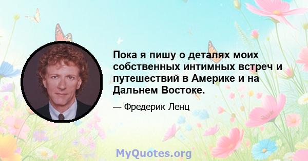 Пока я пишу о деталях моих собственных интимных встреч и путешествий в Америке и на Дальнем Востоке.