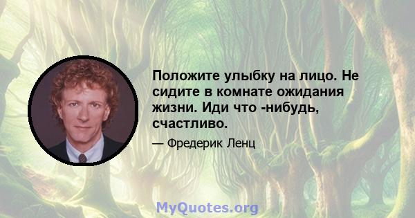 Положите улыбку на лицо. Не сидите в комнате ожидания жизни. Иди что -нибудь, счастливо.