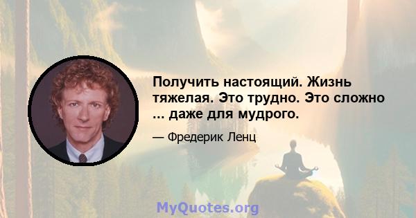 Получить настоящий. Жизнь тяжелая. Это трудно. Это сложно ... даже для мудрого.