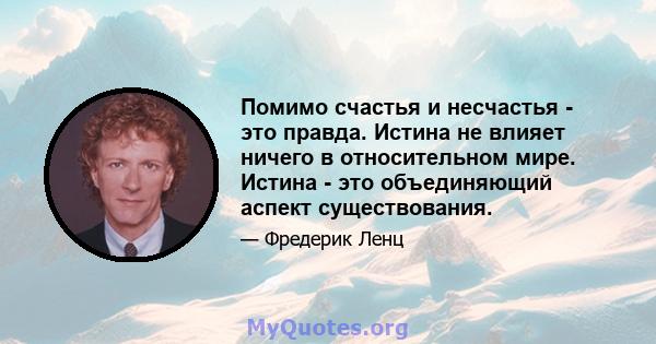 Помимо счастья и несчастья - это правда. Истина не влияет ничего в относительном мире. Истина - это объединяющий аспект существования.