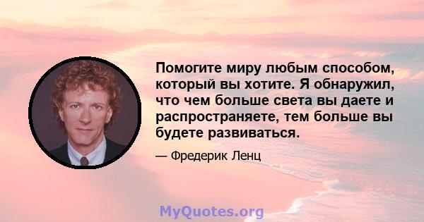 Помогите миру любым способом, который вы хотите. Я обнаружил, что чем больше света вы даете и распространяете, тем больше вы будете развиваться.