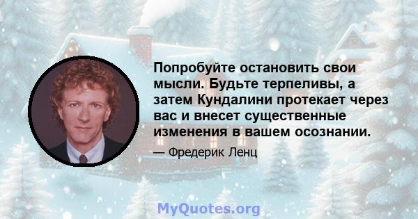 Попробуйте остановить свои мысли. Будьте терпеливы, а затем Кундалини протекает через вас и внесет существенные изменения в вашем осознании.