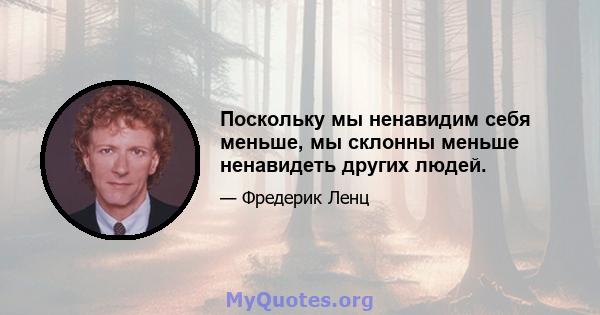 Поскольку мы ненавидим себя меньше, мы склонны меньше ненавидеть других людей.