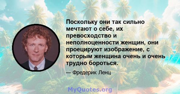 Поскольку они так сильно мечтают о себе, их превосходство и неполноценности женщин, они проецируют изображение, с которым женщина очень и очень трудно бороться.