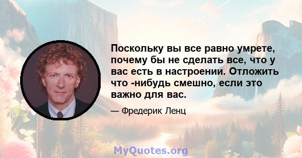 Поскольку вы все равно умрете, почему бы не сделать все, что у вас есть в настроении. Отложить что -нибудь смешно, если это важно для вас.