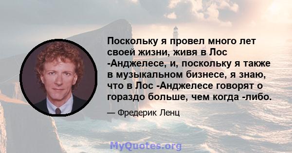 Поскольку я провел много лет своей жизни, живя в Лос -Анджелесе, и, поскольку я также в музыкальном бизнесе, я знаю, что в Лос -Анджелесе говорят о гораздо больше, чем когда -либо.